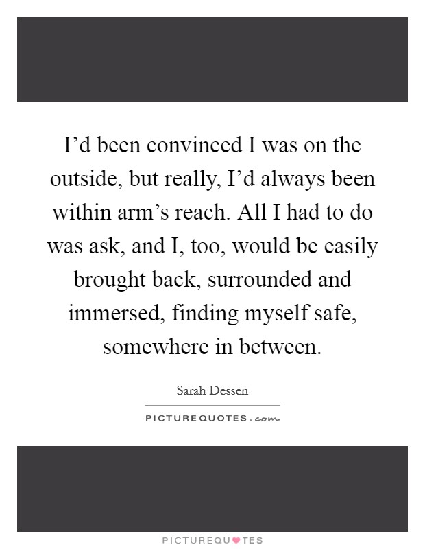 I'd been convinced I was on the outside, but really, I'd always been within arm's reach. All I had to do was ask, and I, too, would be easily brought back, surrounded and immersed, finding myself safe, somewhere in between Picture Quote #1