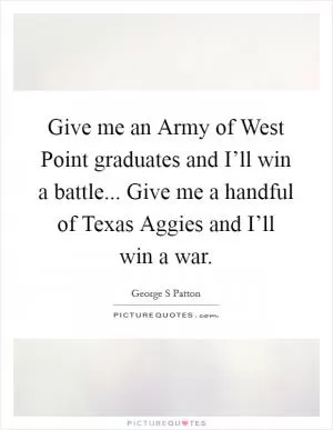 Give me an Army of West Point graduates and I’ll win a battle... Give me a handful of Texas Aggies and I’ll win a war Picture Quote #1