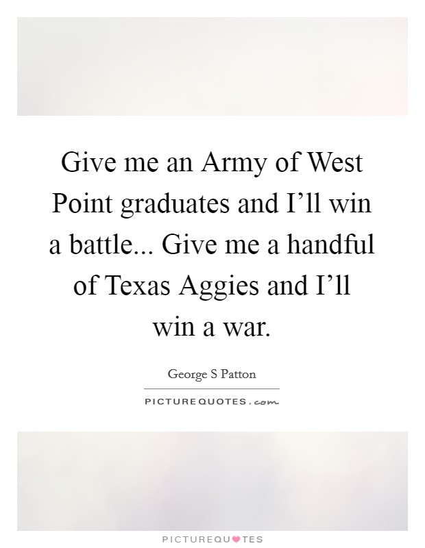 Give me an Army of West Point graduates and I'll win a battle... Give me a handful of Texas Aggies and I'll win a war Picture Quote #1