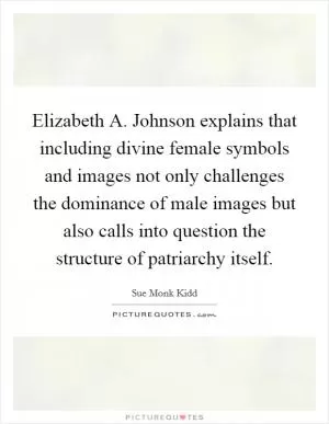 Elizabeth A. Johnson explains that including divine female symbols and images not only challenges the dominance of male images but also calls into question the structure of patriarchy itself Picture Quote #1