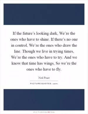 If the future’s looking dark, We’re the ones who have to shine. If there’s no one in control, We’re the ones who draw the line. Though we live in trying times, We’re the ones who have to try. And we know that time has wings, So we’re the ones who have to fly Picture Quote #1