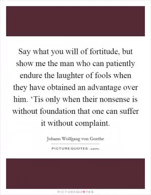 Say what you will of fortitude, but show me the man who can patiently endure the laughter of fools when they have obtained an advantage over him. ‘Tis only when their nonsense is without foundation that one can suffer it without complaint Picture Quote #1