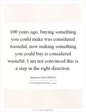 100 years ago, buying something you could make was considered wasteful; now making something you could buy is considered wasteful. I am not convinced this is a step in the right direction Picture Quote #1