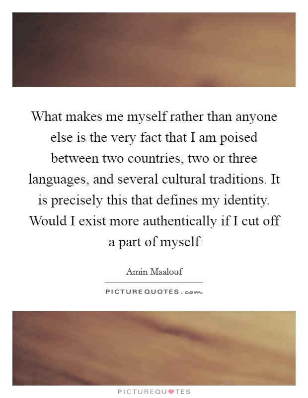 What makes me myself rather than anyone else is the very fact that I am poised between two countries, two or three languages, and several cultural traditions. It is precisely this that defines my identity. Would I exist more authentically if I cut off a part of myself Picture Quote #1