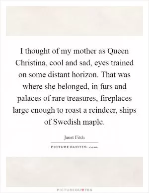 I thought of my mother as Queen Christina, cool and sad, eyes trained on some distant horizon. That was where she belonged, in furs and palaces of rare treasures, fireplaces large enough to roast a reindeer, ships of Swedish maple Picture Quote #1