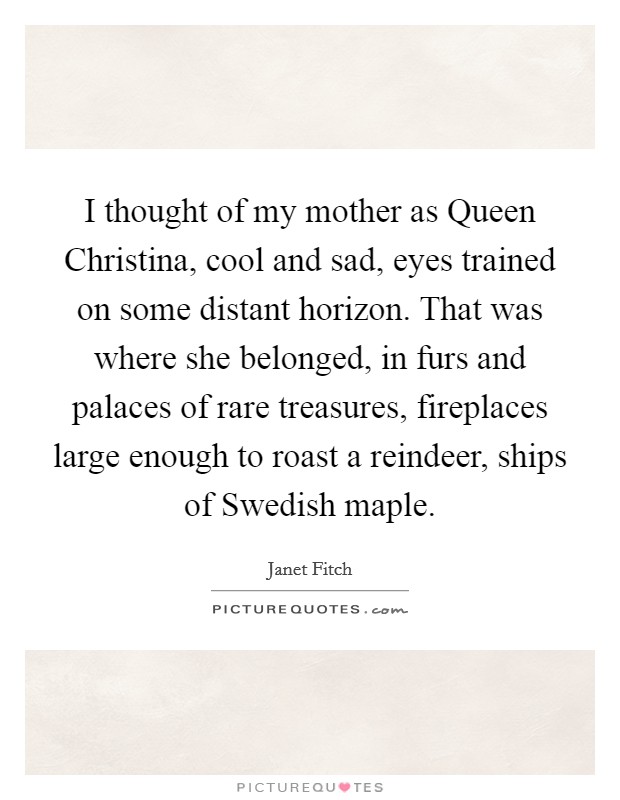 I thought of my mother as Queen Christina, cool and sad, eyes trained on some distant horizon. That was where she belonged, in furs and palaces of rare treasures, fireplaces large enough to roast a reindeer, ships of Swedish maple Picture Quote #1