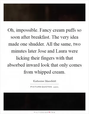 Oh, impossible. Fancy cream puffs so soon after breakfast. The very idea made one shudder. All the same, two minutes later Jose and Laura were licking their fingers with that absorbed inward look that only comes from whipped cream Picture Quote #1