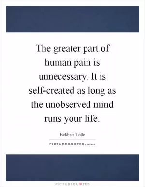 The greater part of human pain is unnecessary. It is self-created as long as the unobserved mind runs your life Picture Quote #1