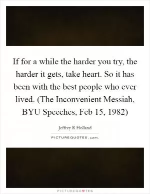 If for a while the harder you try, the harder it gets, take heart. So it has been with the best people who ever lived. (The Inconvenient Messiah, BYU Speeches, Feb 15, 1982) Picture Quote #1