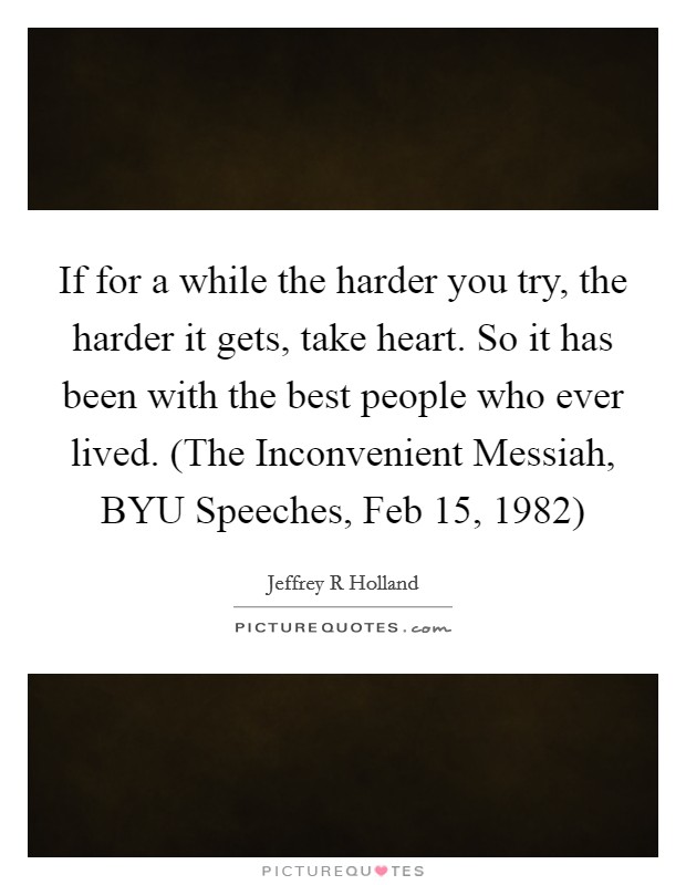 If for a while the harder you try, the harder it gets, take heart. So it has been with the best people who ever lived. (The Inconvenient Messiah, BYU Speeches, Feb 15, 1982) Picture Quote #1