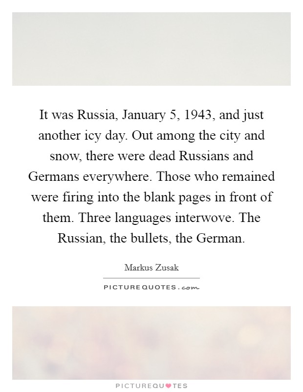 It was Russia, January 5, 1943, and just another icy day. Out among the city and snow, there were dead Russians and Germans everywhere. Those who remained were firing into the blank pages in front of them. Three languages interwove. The Russian, the bullets, the German Picture Quote #1