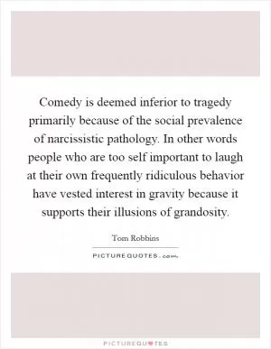 Comedy is deemed inferior to tragedy primarily because of the social prevalence of narcissistic pathology. In other words people who are too self important to laugh at their own frequently ridiculous behavior have vested interest in gravity because it supports their illusions of grandosity Picture Quote #1