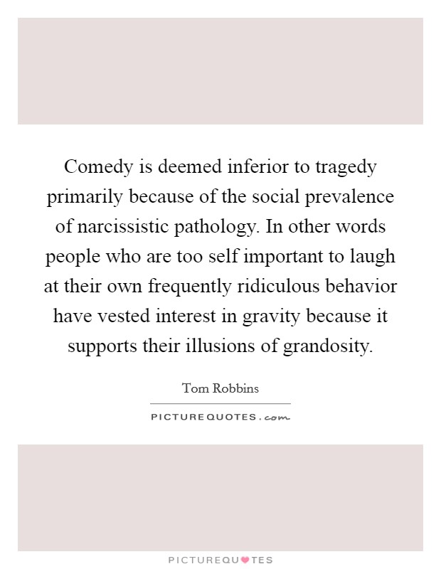Comedy is deemed inferior to tragedy primarily because of the social prevalence of narcissistic pathology. In other words people who are too self important to laugh at their own frequently ridiculous behavior have vested interest in gravity because it supports their illusions of grandosity Picture Quote #1