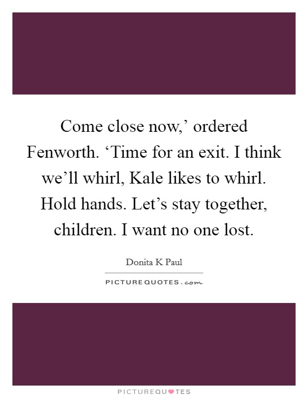 Come close now,' ordered Fenworth. ‘Time for an exit. I think we'll whirl, Kale likes to whirl. Hold hands. Let's stay together, children. I want no one lost Picture Quote #1