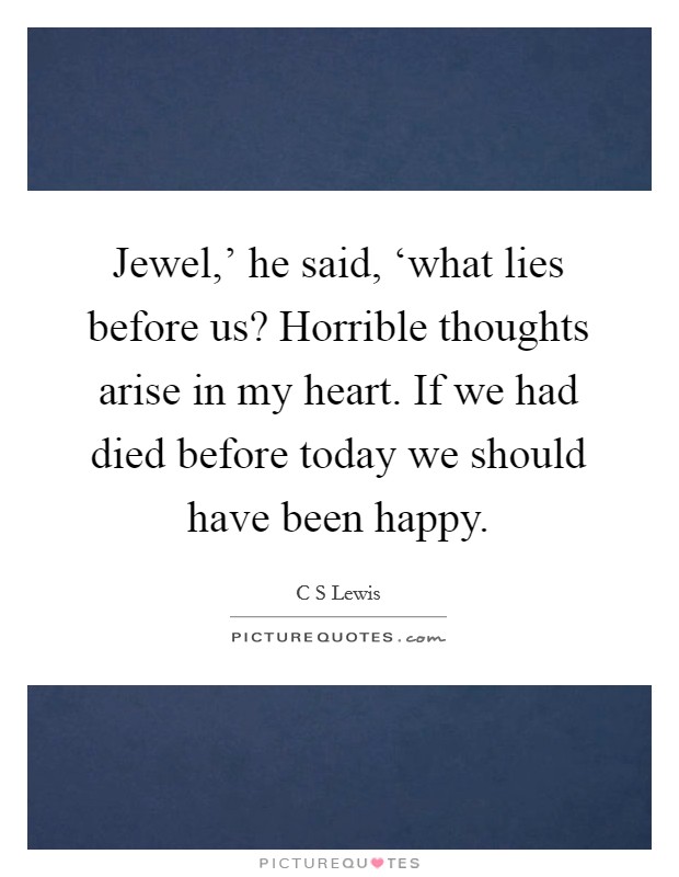 Jewel,' he said, ‘what lies before us? Horrible thoughts arise in my heart. If we had died before today we should have been happy Picture Quote #1