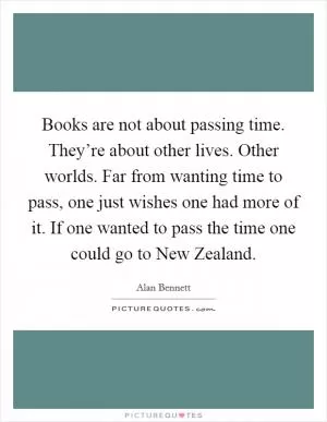Books are not about passing time. They’re about other lives. Other worlds. Far from wanting time to pass, one just wishes one had more of it. If one wanted to pass the time one could go to New Zealand Picture Quote #1
