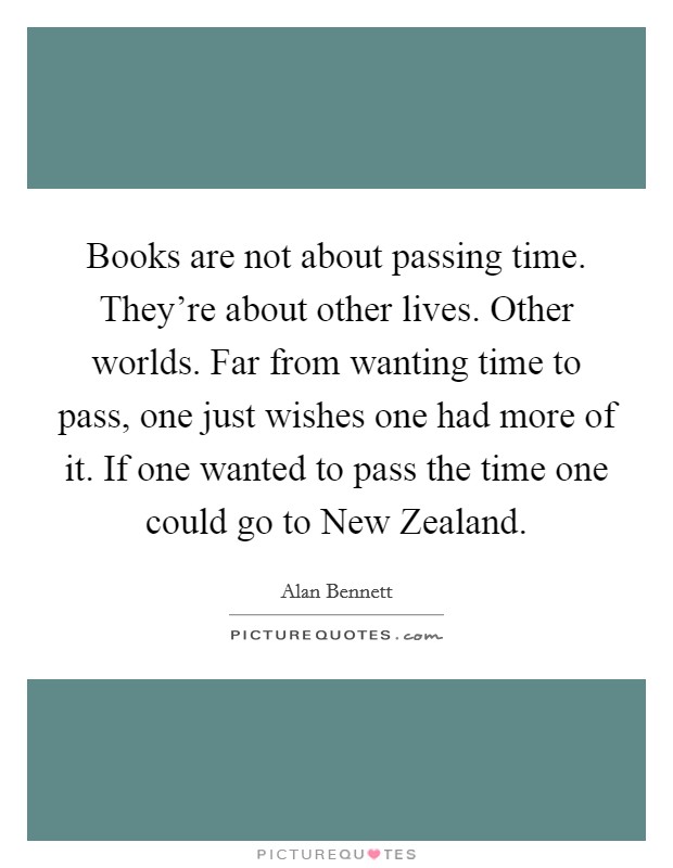 Books are not about passing time. They're about other lives. Other worlds. Far from wanting time to pass, one just wishes one had more of it. If one wanted to pass the time one could go to New Zealand Picture Quote #1