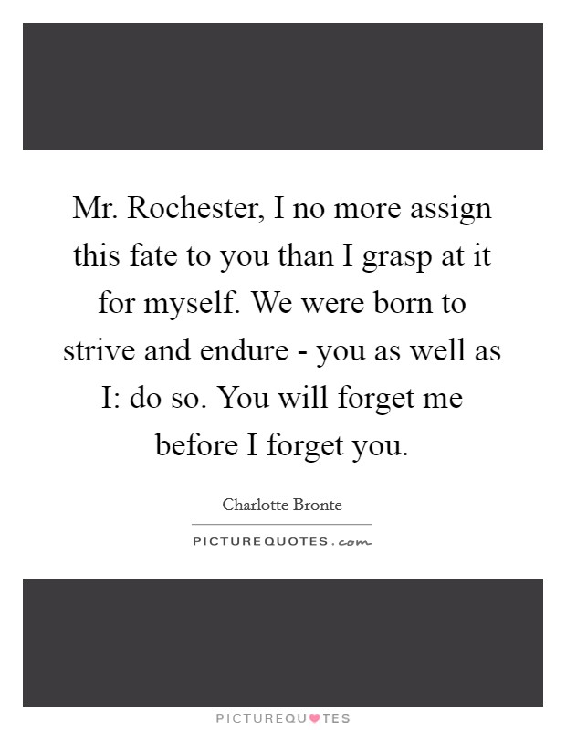 Mr. Rochester, I no more assign this fate to you than I grasp at it for myself. We were born to strive and endure - you as well as I: do so. You will forget me before I forget you Picture Quote #1