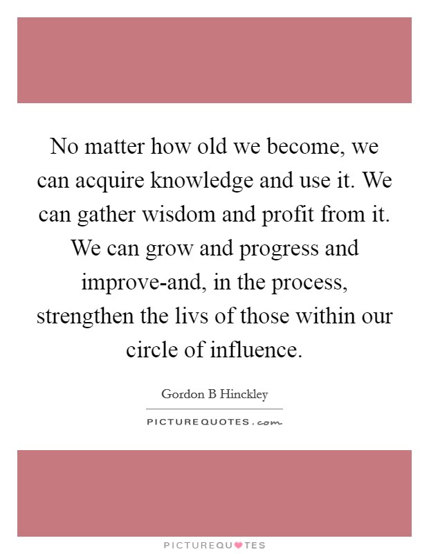 No matter how old we become, we can acquire knowledge and use it. We can gather wisdom and profit from it. We can grow and progress and improve-and, in the process, strengthen the livs of those within our circle of influence Picture Quote #1