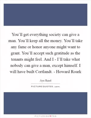 You’ll get everything society can give a man. You’ll keep all the money. You’ll take any fame or honor anyone might want to grant. You’ll accept such gratitude as the tenants might feel. And I - I’ll take what nobody can give a man, except himself. I will have built Cortlandt. - Howard Roark Picture Quote #1