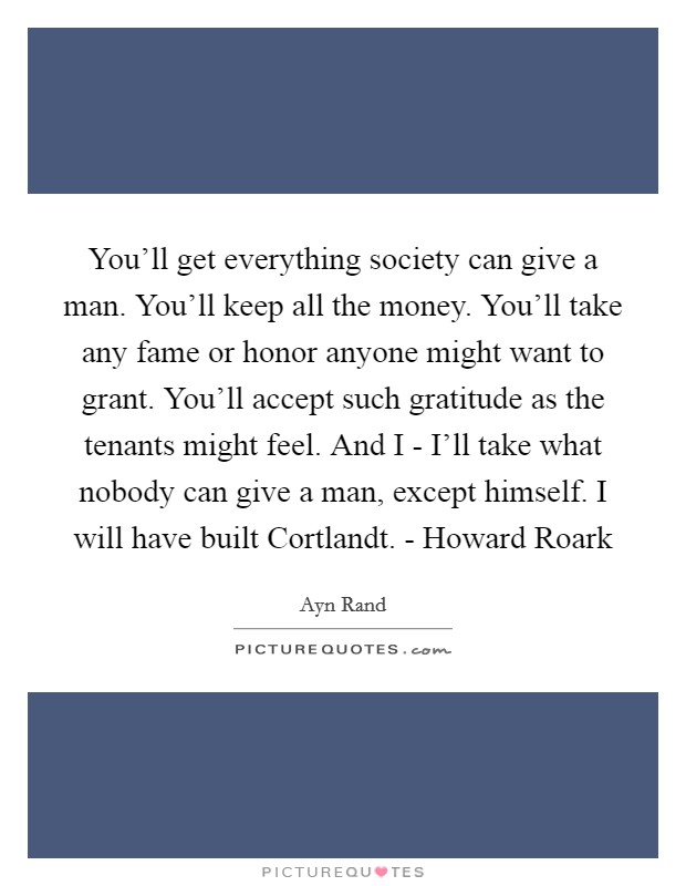 You'll get everything society can give a man. You'll keep all the money. You'll take any fame or honor anyone might want to grant. You'll accept such gratitude as the tenants might feel. And I - I'll take what nobody can give a man, except himself. I will have built Cortlandt. - Howard Roark Picture Quote #1