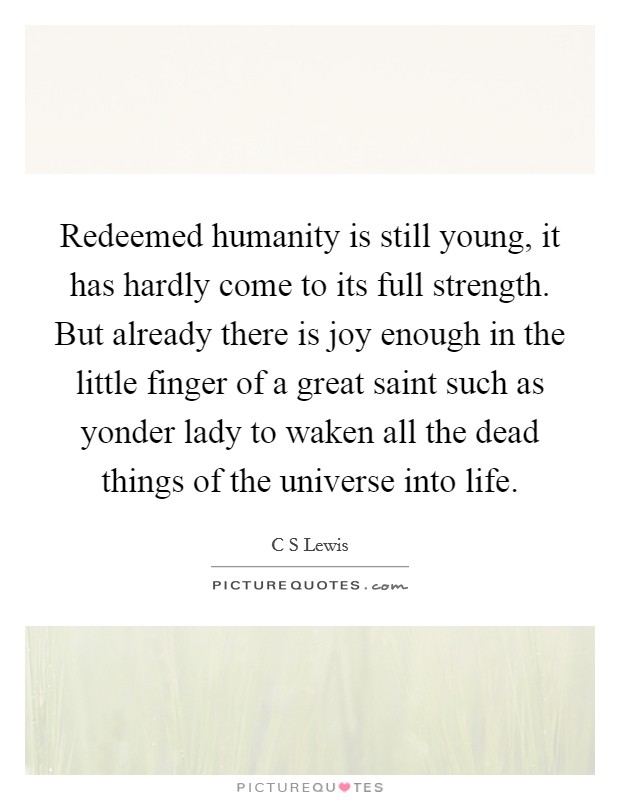 Redeemed humanity is still young, it has hardly come to its full strength. But already there is joy enough in the little finger of a great saint such as yonder lady to waken all the dead things of the universe into life Picture Quote #1