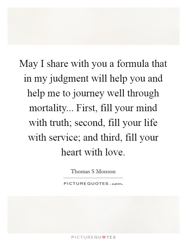 May I share with you a formula that in my judgment will help you and help me to journey well through mortality... First, fill your mind with truth; second, fill your life with service; and third, fill your heart with love Picture Quote #1