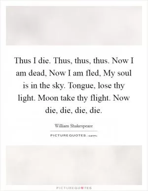Thus I die. Thus, thus, thus. Now I am dead, Now I am fled, My soul is in the sky. Tongue, lose thy light. Moon take thy flight. Now die, die, die, die Picture Quote #1