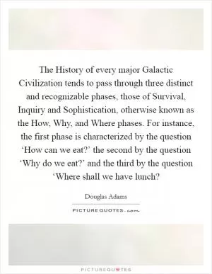 The History of every major Galactic Civilization tends to pass through three distinct and recognizable phases, those of Survival, Inquiry and Sophistication, otherwise known as the How, Why, and Where phases. For instance, the first phase is characterized by the question ‘How can we eat?’ the second by the question ‘Why do we eat?’ and the third by the question ‘Where shall we have lunch? Picture Quote #1