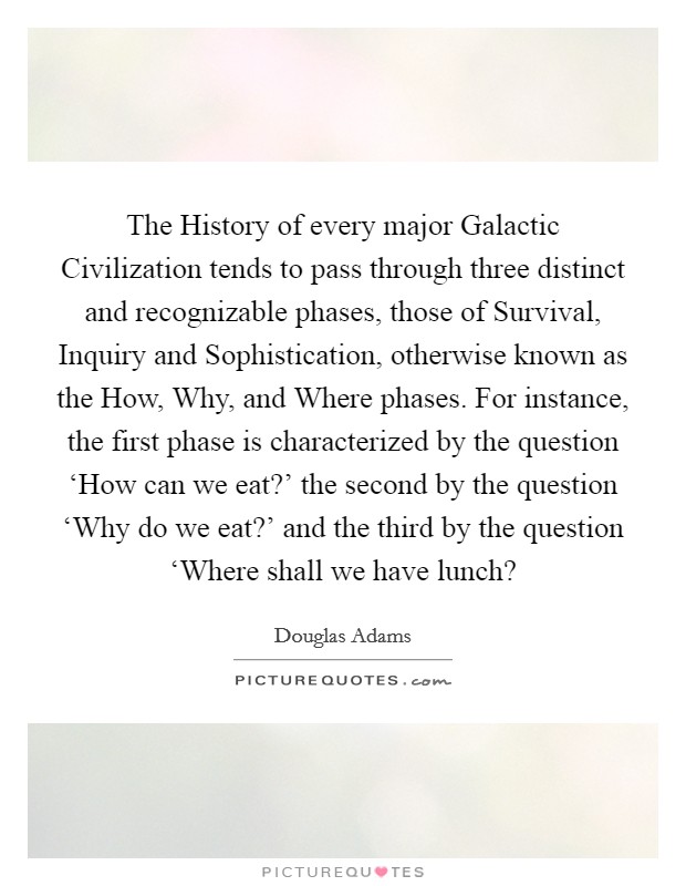The History of every major Galactic Civilization tends to pass through three distinct and recognizable phases, those of Survival, Inquiry and Sophistication, otherwise known as the How, Why, and Where phases. For instance, the first phase is characterized by the question ‘How can we eat?' the second by the question ‘Why do we eat?' and the third by the question ‘Where shall we have lunch? Picture Quote #1