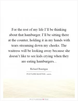 For the rest of my life I’ll be thinking about that hamburger. I’ll be sitting there at the counter, holding it in my hands with tears streaming down my cheeks. The waitress will be looking away because she doesn’t like to see kids crying when they are eating hamburgers Picture Quote #1