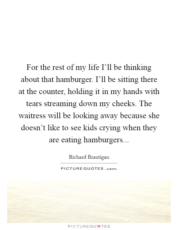 For the rest of my life I'll be thinking about that hamburger. I'll be sitting there at the counter, holding it in my hands with tears streaming down my cheeks. The waitress will be looking away because she doesn't like to see kids crying when they are eating hamburgers Picture Quote #1