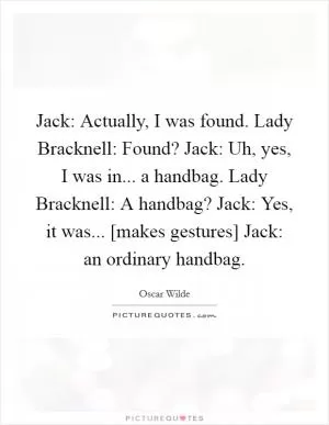 Jack: Actually, I was found. Lady Bracknell: Found? Jack: Uh, yes, I was in... a handbag. Lady Bracknell: A handbag? Jack: Yes, it was... [makes gestures] Jack: an ordinary handbag Picture Quote #1