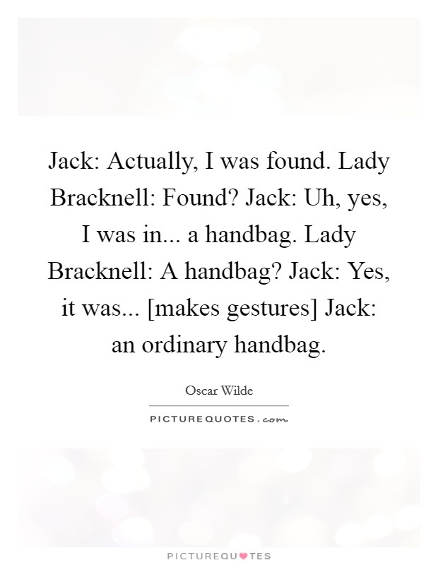 Jack: Actually, I was found. Lady Bracknell: Found? Jack: Uh, yes, I was in... a handbag. Lady Bracknell: A handbag? Jack: Yes, it was... [makes gestures] Jack: an ordinary handbag Picture Quote #1