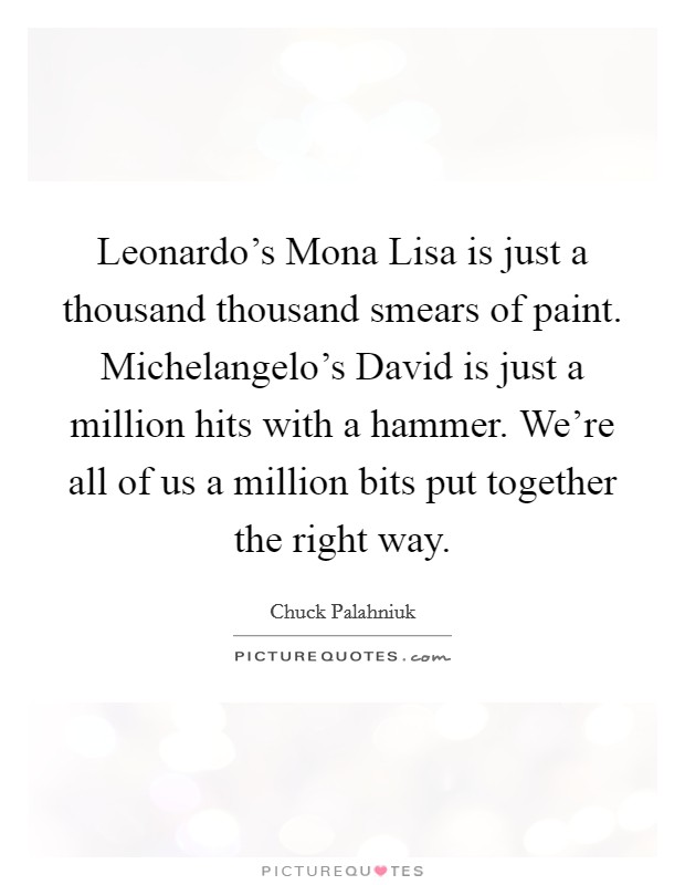 Leonardo's Mona Lisa is just a thousand thousand smears of paint. Michelangelo's David is just a million hits with a hammer. We're all of us a million bits put together the right way Picture Quote #1