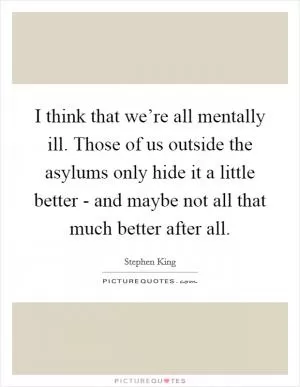 I think that we’re all mentally ill. Those of us outside the asylums only hide it a little better - and maybe not all that much better after all Picture Quote #1