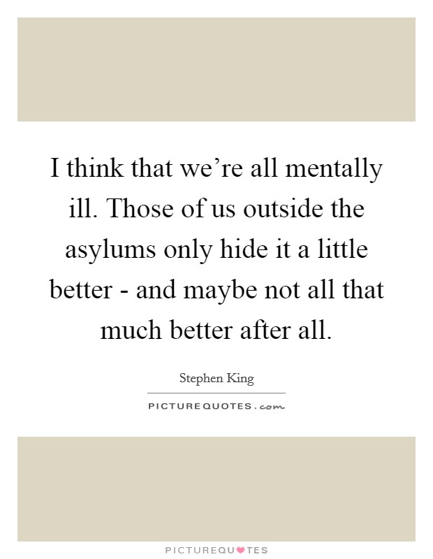 I think that we're all mentally ill. Those of us outside the asylums only hide it a little better - and maybe not all that much better after all Picture Quote #1