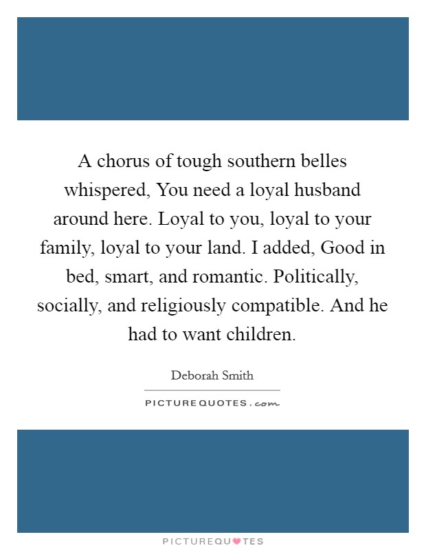 A chorus of tough southern belles whispered, You need a loyal husband around here. Loyal to you, loyal to your family, loyal to your land. I added, Good in bed, smart, and romantic. Politically, socially, and religiously compatible. And he had to want children Picture Quote #1