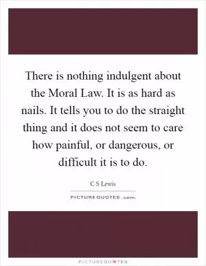 There is nothing indulgent about the Moral Law. It is as hard as nails. It tells you to do the straight thing and it does not seem to care how painful, or dangerous, or difficult it is to do Picture Quote #1