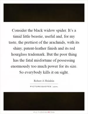 Consider the black widow spider. It’s a timid little beastie, useful and, for my taste, the prettiest of the arachnids, with its shiny, patent-leather finish and its red hourglass trademark. But the poor thing has the fatal misfortune of possessing enormously too much power for its size. So everybody kills it on sight Picture Quote #1
