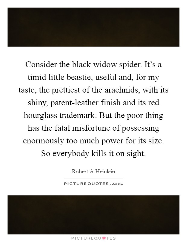 Consider the black widow spider. It's a timid little beastie, useful and, for my taste, the prettiest of the arachnids, with its shiny, patent-leather finish and its red hourglass trademark. But the poor thing has the fatal misfortune of possessing enormously too much power for its size. So everybody kills it on sight Picture Quote #1