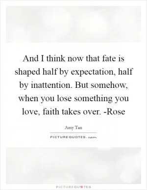 And I think now that fate is shaped half by expectation, half by inattention. But somehow, when you lose something you love, faith takes over. -Rose Picture Quote #1