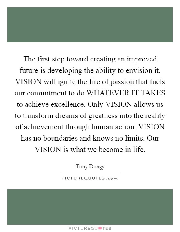 The first step toward creating an improved future is developing the ability to envision it. VISION will ignite the fire of passion that fuels our commitment to do WHATEVER IT TAKES to achieve excellence. Only VISION allows us to transform dreams of greatness into the reality of achievement through human action. VISION has no boundaries and knows no limits. Our VISION is what we become in life Picture Quote #1