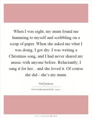 When I was eight, my mum found me humming to myself and scribbling on a scrap of paper. When she asked me what I was doing, I got shy. I was writing a Christmas song, and I had never shared my music with anyone before. Reluctantly, I sang it for her... and she loved it. Of course she did - she’s my mum Picture Quote #1