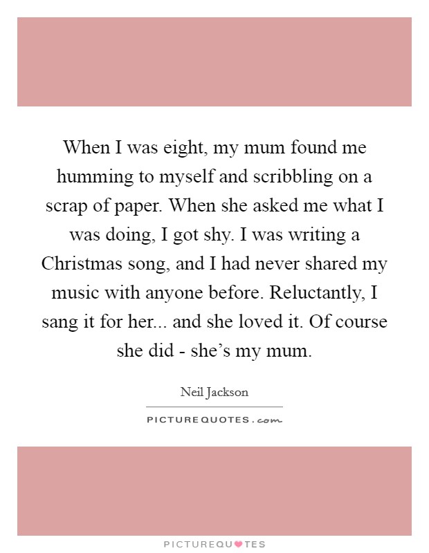 When I was eight, my mum found me humming to myself and scribbling on a scrap of paper. When she asked me what I was doing, I got shy. I was writing a Christmas song, and I had never shared my music with anyone before. Reluctantly, I sang it for her... and she loved it. Of course she did - she's my mum Picture Quote #1