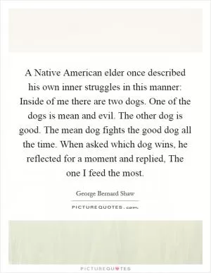A Native American elder once described his own inner struggles in this manner: Inside of me there are two dogs. One of the dogs is mean and evil. The other dog is good. The mean dog fights the good dog all the time. When asked which dog wins, he reflected for a moment and replied, The one I feed the most Picture Quote #1
