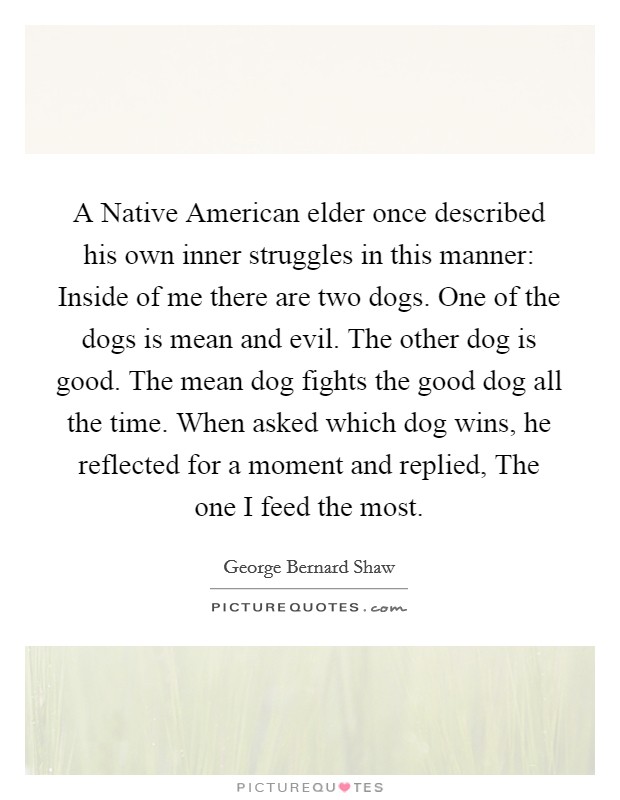 A Native American elder once described his own inner struggles in this manner: Inside of me there are two dogs. One of the dogs is mean and evil. The other dog is good. The mean dog fights the good dog all the time. When asked which dog wins, he reflected for a moment and replied, The one I feed the most Picture Quote #1