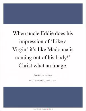 When uncle Eddie does his impression of ‘Like a Virgin’ it’s like Madonna is coming out of his body!’ Christ what an image Picture Quote #1