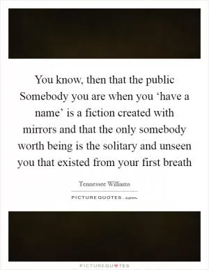 You know, then that the public Somebody you are when you ‘have a name’ is a fiction created with mirrors and that the only somebody worth being is the solitary and unseen you that existed from your first breath Picture Quote #1