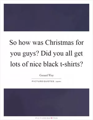 So how was Christmas for you guys? Did you all get lots of nice black t-shirts? Picture Quote #1